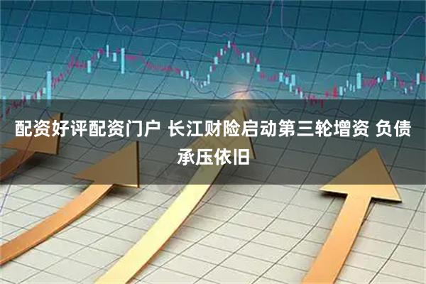 配资好评配资门户 长江财险启动第三轮增资 负债承压依旧