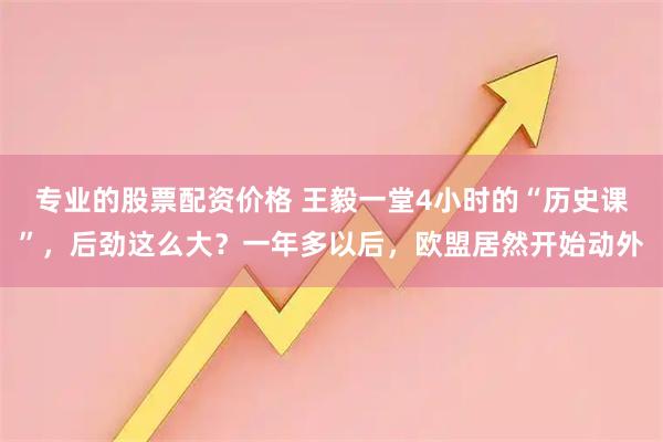 专业的股票配资价格 王毅一堂4小时的“历史课”，后劲这么大？一年多以后，欧盟居然开始动外