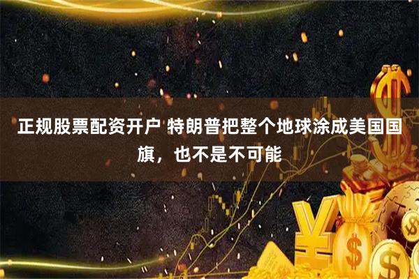 正规股票配资开户 特朗普把整个地球涂成美国国旗，也不是不可能